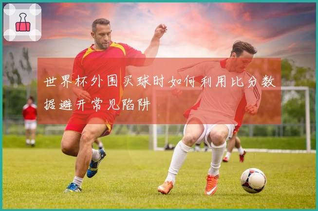 世界杯外围买球时如何利用比分数据避开常见陷阱