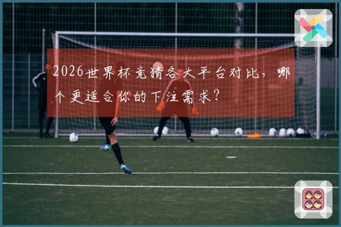 2026世界杯竞猜各大平台对比，哪个更适合你的下注需求？