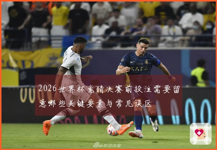 2026世界杯竞猜决赛前投注需要留意哪些关键要素与常见误区