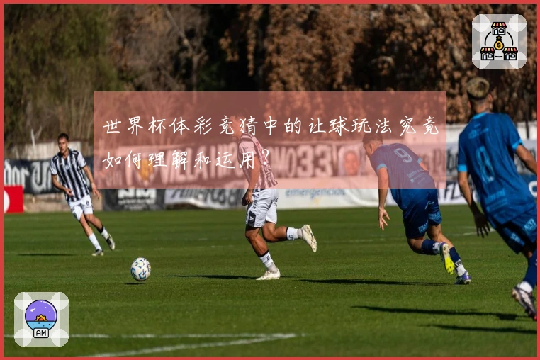 世界杯体彩竞猜中的让球玩法究竟如何理解和运用？