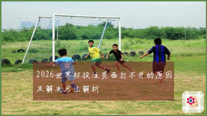 2026世界杯投注页面打不开的原因及解决方法解析