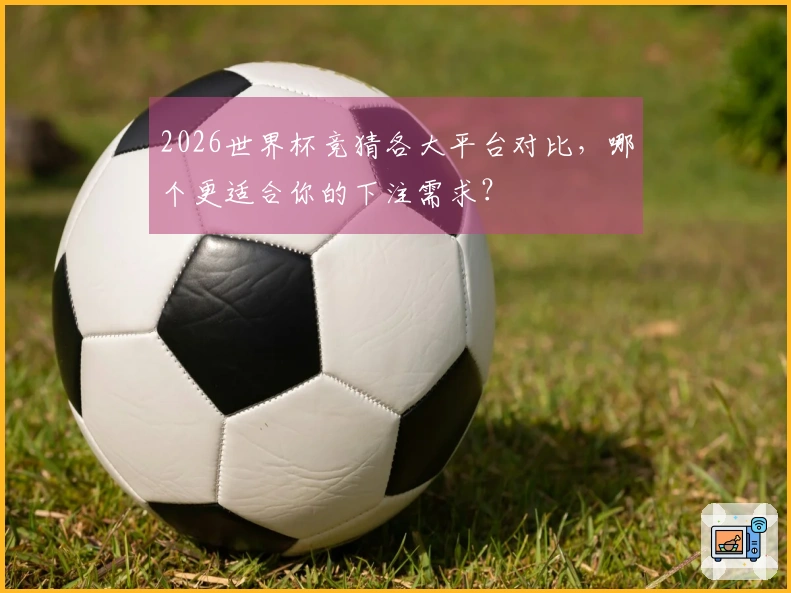 2026世界杯竞猜各大平台对比，哪个更适合你的下注需求？