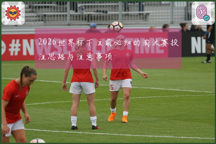 2026世界杯下注前必知的淘汰赛投注思路与注意事项